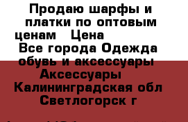 Продаю шарфы и платки по оптовым ценам › Цена ­ 300-2500 - Все города Одежда, обувь и аксессуары » Аксессуары   . Калининградская обл.,Светлогорск г.